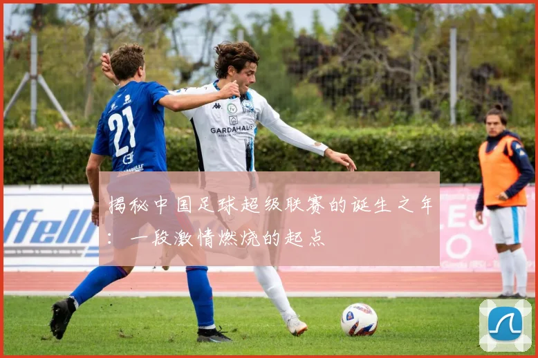 揭秘中国足球超级联赛的诞生之年：一段激情燃烧的起点
