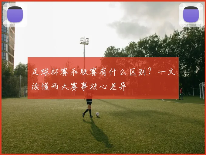 足球杯赛和联赛有什么区别？一文读懂两大赛事核心差异