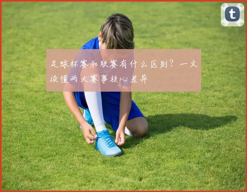 足球杯赛和联赛有什么区别？一文读懂两大赛事核心差异