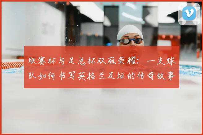 联赛杯与足总杯双冠荣耀：一支球队如何书写英格兰足坛的传奇故事